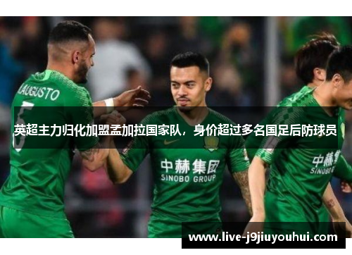 英超主力归化加盟孟加拉国家队，身价超过多名国足后防球员